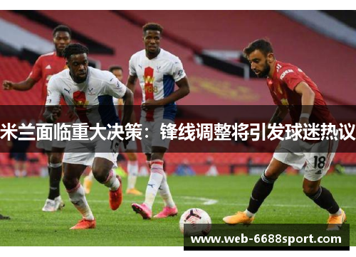 米兰面临重大决策：锋线调整将引发球迷热议